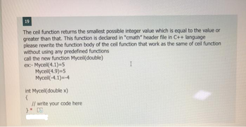 19
The ceil function returns the smallest possible integer value which is equal to the value or
greater than that. This function is declared in "cmath" header file in C++ language
please rewrite the function body of the ceil function that work as the same of ceil function
without using any predefined functions
call the new function Myceil(double)
ex:- Myceil(4.1)=5
Mycell (4.9)=5
Myceil(-4.1)=-4
int Myceil(double x)
{
// write your code here
}* D
I