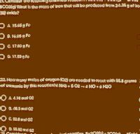 21. Consider the Tollowing
3CO2(g) What is the mass of iron that
will be produced from 24.35 g of iro
Oxide?
O A. 15.65 g Fe
O B. 16.85 9 Fe
O C. 17.03 9 Fe
O O. 17.50 9 Fe
22. How many moles of oxygen (02) are needed to react with S5.8 grams
of ammonia by this reaction?4 NH3 + 5 02 – 4 NO + 6 H2O
N
A. 4.10 mol 02
O 8. 40.S mol 02
O C. S3.0 mol 02
O D. S5.02 mol 02
