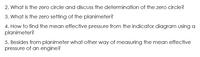 2. What is the zero circle and discuss the determination of the zero circle?
3. What is the zero setting of the planimeter?
4. How to find the mean effective pressure from the indicator diagram using a
planimeter?
5. Besides from planimeter what other way of measuring the mean effective
pressure of an engine?
