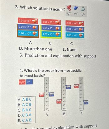 3. Which solution is acidic?
H₂O OH H₂O
3.01 x 1018
9.65 x 1020
3.01 x 10 10
3.01 x 1014
9.65 x 1011
3.01 x 1022
1.66 x 1025
1.68 x 1025
1.66 x 1025
A
B
C
D. More than one
E. None
3. Prediction and explanation with support
4. What is the order from most acidic
to most basic?
H₂O OH
10
10
10
10
10%
10
10
A. ABC
10
10%
10
10:
B. ACB
1212
10
100
1014
10
C. BAC
10
10
12%
10%
D.CBA
10
A
B
E. CAB
C
diation and explanation with support