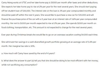 Camy Wang works at UTSC and her take home pay is $5000 per month after taxes and other deductions.
She expects her take home pay to rise at 2% per year for the next several years. She should start paying
off her student loan of $30,000. The interest rate on the loan is 3% per year compounded monthly and
should be paid off within the next 4 years. She would like to purchase a new car for $35,000 and will
finance the purchase price of the car with a 5 year loan at an interest rate of 3.6% per year compounded
monthly. Her rent is $1000 per month expected to rise at 2% per year. She spends $1500 per month on
food clothing, transportation, etc. This amount is not expected to change for the next several years.
Ever year during Christmas break she would like to go on an overseas vacation costing $4,000 each time.
She will invest her savings in a well-diversified growth portfolio growing at an average rate of 0.4% per
month. Her marginal tax rate is 30%.
a. How much will Camy have saved by the end of 4 years?
b. What does the answer to part (a) tell you that she should be doing to be most efficient with her money,
while not sacrificing any consumption?