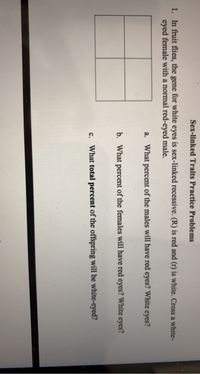Sex-linked Traits Practice Problems
1. In fruit flies, the gene for white eyes is sex-linked recessive. (R) is red and (r) is white. Cross a white-
eyed female with a normal red-eyed male.
a. What percent of the males will have red eyes? White eyes?
b. What percent of the females will have red eyes? White eyes?
c. What total percent of the offspring will be white-eyed?
