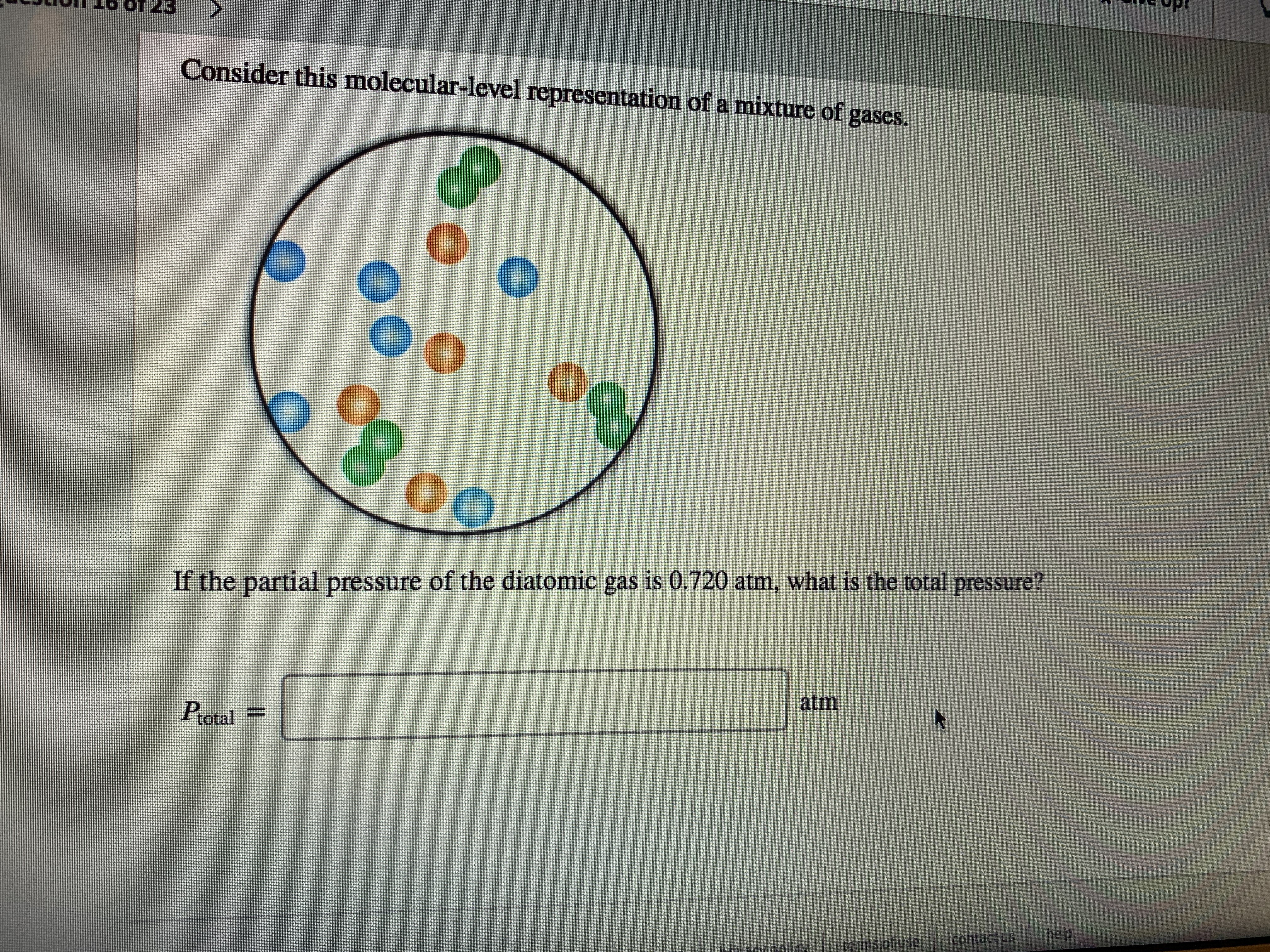 Consider this molecular-level representation of a mixture of
gases.
If the partial pressure of the diatomic gas is 0.720 atm, what is the total pressure?
atm
Protal
help
contact us
terms.ofuse
