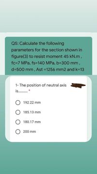 Q5: Calculate the following
parameters for the section shown in
figure(3) to resist moment 45 kN.m,
fc=7 MPa, fs=140 MPa, b-300 mm,
d=500 mm, Ast =1256 mm2 and k=13
1- The position of neutral axis
is. . *
192.22 mm
185.13 mm
180.17 mm
200 mm
