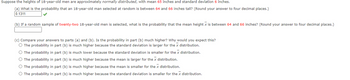 Suppose the heights of 18-year-old men are approximately normally distributed, with mean 65 inches and standard deviation 6 inches.
(a) What is the probability that an 18-year-old man selected at random is between 64 and 66 inches tall? (Round your answer to four decimal places.)
0.1311
(b) If a random sample of twenty-two 18-year-old men is selected, what is the probability that the mean height x is between 64 and 66 inches? (Round your answer to four decimal places.)
(c) Compare your answers to parts (a) and (b). Is the probability in part (b) much higher? Why would you expect this?
O The probability in part (b) is much higher because the standard deviation is larger for the x distribution.
O The probability in part (b) is much lower because the standard deviation is smaller for the x distribution.
O The probability in part (b) is much higher because the mean is larger for the x distribution.
O The probability in part (b) is much higher because the mean is smaller for the x distribution.
O The probability in part (b) is much higher because the standard deviation is smaller for the x distribution.