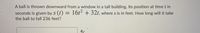 A ball is thrown downward from a window in a tall building. Its position at time t in
seconds is given by s (t) = 16t² + 32t, where s is in feet. How long will it take
the ball to fall 236 feet?
A/
