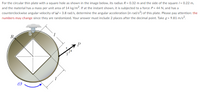 For the circular thin plate with a square hole as shown in the image below, its radius R = 0.32 m and the side of the square /= 0.22 m,
and the material has a mass per unit area of 14 kg/m2. If at the instant shown, it is subjected to a force P= 44 N, and has a
counterclockwise angular velocity of W = 3.8 rad/s, determine the angular acceleration (in rad/s?) of this plate. Please pay attention: the
numbers may change since they are randomized. Your answer must include 2 places after the decimal point. Take g = 9.81 m/s?.
R
P
