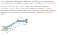 5. For the following pin-collected link assembly, link AO is pinned at point O, and
moves with angular velocity w and angular acceleration a (both counterclockwise).
3) if W = 5.5 rad/s and a = 7.5 rad/s², what is the magnitude of the linear
acceleration of point A in m/s? Hint, don't forget linear acceleration has two
components, normal and tangential. Please pay attention: the numbers may change
since they are randomized. Your answer must include 2 places after the decimal
point.
0.5 m
0, a
