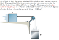 Q20. The 8-lb block A attains a velocity of 10 ft/s in 2 seconds, starting from rest.
Block B has a weight of 6 lb. Determine the tension in the cord connecting the
blocks. Neglect the weight and friction of the pulley. Please pay attention: the
numbers may change since they are randomized. Your answer must include 2 places
after the decimal point, and proper unit. Take g = 32.2 ft/s?.
A
В
