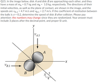 Q15. In the image below, disk A and disk B are approaching each other, and they
have a mass of ma = 0.7 kg and mg = 1.0 kg, respectively. The directions of their
initial velocities, as well as the plane of contact, are shown in the image, and the
speeds are VA,1 = 4.7 m/s and vB,1 = 2.7 m/s. If the coefficient of restitution between
the balls is e = 0.2, determine the speed of disk Bafter collision. Please pay
attention: the numbers may change since they are randomized. Your answer must
include 3 places after the decimal point, and proper SI unit.
y
VA,1
A
VB,1
В
3
4
