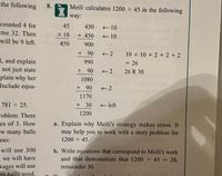 the following
8.
Meili calculates 1200 45 in the following
way:
counted 4 for
45
450
+ 10
me 32. Then
X 10
+ 450
+ 10
will be 9 left.
450
900
+ 90
10 + 10 + 2 + 2 + 2
1, and explain
not just state
plain why her
Include equa-
990
= 26
+ 90
2
26 R 30
1080
+ 90
+ 2
1170
781 25.
+ 30
- left
1200
roblem: There
es of 3. How
a. Explain why Meili's strategy makes sense. It
may help you to work with a story problem for
w many balls
eas:
1200 ÷ 45.
will use 300
b. Write equations that correspond to Meili's work
and that demonstrate that 1200 45 = 26,
we will have
kages will use
90 balls used.
remainder 30.
