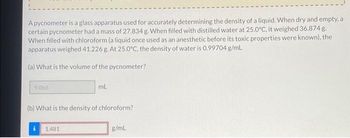 A pycnometer is a glass apparatus used for accurately determining the density of a liquid. When dry and empty, a
certain pycnometer had a mass of 27.834 g. When filled with distilled water at 25.0°C, it weighed 36.874 g.
When filled with chloroform (a liquid once used as an anesthetic before its toxic properties were known), the
apparatus weighed 41.226 g. At 25.0°C, the density of water is 0.99704 g/mL
(a) What is the volume of the pycnometer?
9.066
ml.
(b) What is the density of chloroform?
1.481
g/mL