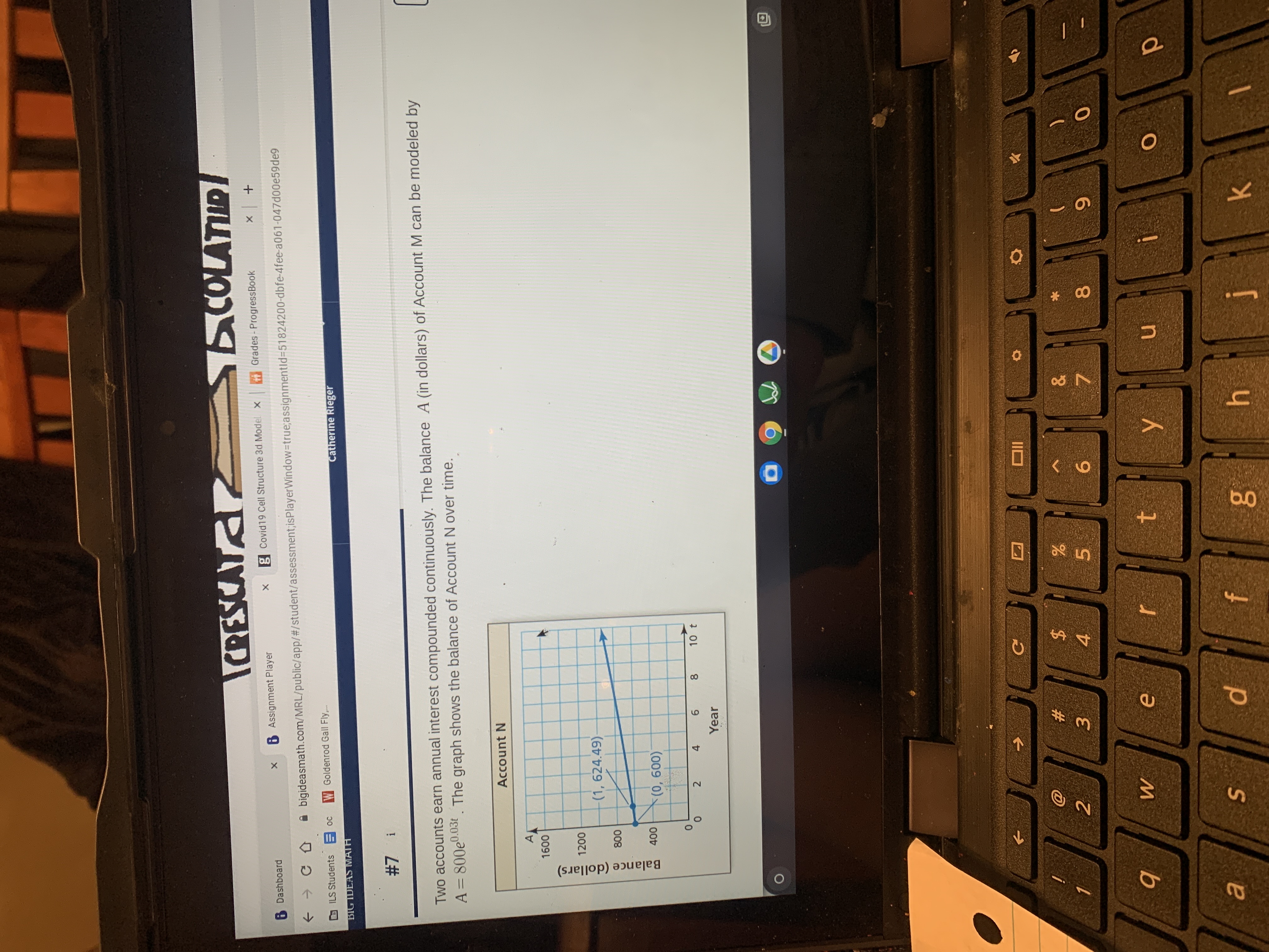 * 00
Sn
Balance (dollars)
6 Dashboard
COLATUR
6 Assignment Player
g Covid19 Cell Structure 3d Model
A bigideasmath.com/MRL/public/app/#/student/assessment;isPlayerWindow-Dtrue;assignmentld%3D51824200-dbfe-4fee-a061-047d00e59de9
Grades - ProgressBook
W Goldenrod Gall Fly.
BIG IDEAS MATH
Catherine Rieger
! 2#
Two accounts earn annual interest compounded continuously. The balance A (in dollars) of Account M can be modeled by
A= 800e0.03t. The graph shows the balance of Account N over time.
Account N
A
00
(1, 624.49)
008
2 4
9.
Year
8
10 t
IIO
#
2.
2$
3.
4.
5.
6.
7.
in

