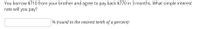 You borrow $710 from your brother and agree to pay back $770 in 3 months. What simple interest
rate will you pay?
% (round to the nearest tenth of a percent)
