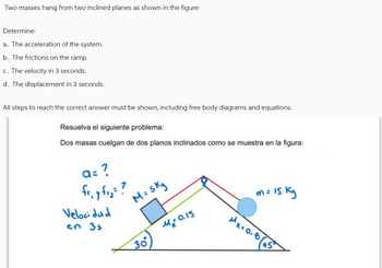 Two masses hang from two inclined planes as shown in the figure:
Determine:
a. The acceleration of the system.
b. The frictions on the ramp.
c. The velocity in 3 seconds.
d. The displacement in 3 seconds.
All steps to reach the correct answer must be shown, including free body diagrams and equations.
Resuelva el siguiente problema:
Dos masas cuelgan de dos planos inclinados como se muestra en la figura:
a= ?
fo, y f₁₂ = ?
Velocidad
M = 5kg
en 35
M=0.15
30
m=
n = 15 ky
MK=0.85