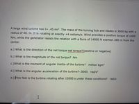 A large wind turbine has I= .45 mr². The mass of the turning hub and blades is 3800 kg with a
radius of 40. m. It is rotating at exactly +4 radians/s. Wind provides a positive torque of 1000
Nm, while the generator resists the rotation with a force of 14000 N exerted .085 m from the
center.
a.) What is the direction of the net torque net torque?(positive or negative)
b.) What is the magnitude of the net torque? Nm
c.)What is the moment of angular inertia of the turbine? million kgm2
d.) What is the angular acceleration of the turbine?-.0000 rad/s?
e.) How fast is the turbine rotating after 12000 s under these conditions? rad/s

