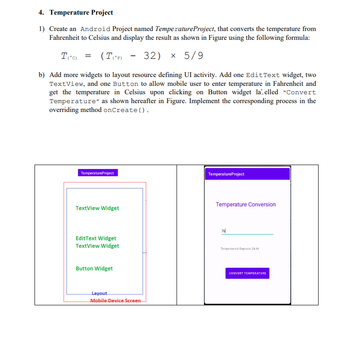 4. Temperature Project
1) Create an Android Project named Temperature Project, that converts the temperature from
Fahrenheit to Celsius and display the result as shown in Figure using the following formula:
T(°C) = (T(°F)
(TF) -32) × 5/9
b) Add more widgets to layout resource defining UI activity. Add one Edit Text widget, two
TextView, and one Button to allow mobile user to enter temperature in Fahrenheit and
get the temperature in Celsius upon clicking on Button widget la elled "Convert
Temperature" as shown hereafter in Figure. Implement the corresponding process in the
overriding method onCreate().
TemperatureProject
TextView Widget
Edit Text Widget
TextView Widget
Button Widget
Layout
Mobile Device Screen
Temperature Project
Temperature Conversion
76
Temperature in Degros24.44
CONVERT TEMPERATURE