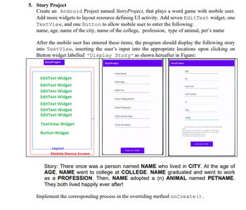 5. Story Project
Create an Android Project named StoryProject, that plays a word game with mobile user.
Add more widgets to layout resource defining UI activity. Add seven Edit Text widget, one
TextView, and one Button to allow mobile user to enter the following:
name, age, name of the city, name of the college, profession, type of animal, pet's name
After the mobile user has entered these items, the program should display the following story
into TextView, inserting the user's input into the appropriate locations upon clicking on
Button widget labelled "Display Story" as shown hereafter in Figure:
Story Project
Story Project
Edit Text Widget
Edit Text Widget
Edit Text Widget
Edit Text Widget
EditText Widget
Edit Text Widget
EditText Widget
TextView Widget
Button Widget
Layout
Mobile Device Screen
StoryProject
Enter Name
Enter Age
EnterCity
Enter College Name
Enter Profession
Enter Animal Type
Enter Pet Name
DISPLAY STORY
Bob
35
New York
Tech School
IT
Dog
Faith
Thesond
York
At the age of
b grada
DISPLAY STORY
who
Story: There once was a person named NAME who lived in CITY. At the age of
AGE, NAME went to college at COLLEGE. NAME graduated and went to work
as a PROFESSION. Then, NAME adopted a (n) ANIMAL named PETNAME.
They both lived happily ever after!
Implement the corresponding process in the overriding method onCreate().