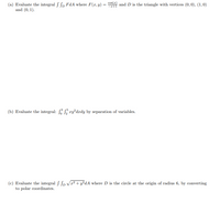 cos(
(a) Evaluate the integral Sp FdA where F(r, y) = and D is the triangle with vertices (0,0), (1,0)
and (0, 1).
%3D
(b) Evaluate the integral: ry*dxdy by separation of variables.
(c) Evaluate the integral ſ Sp V² + y²dA where D is the circle at the origin of radius 6, by converting
to polar coordinates.
