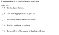 **Question: What can a pH-activity profile of an enzyme tell you?**

Select one:

- ○ a. The kinetic mechanism
- ○ b. How many tryptophans the enzyme has
- ○ c. The entropy loss upon substrate binding
- ○ d. Residues implicated in catalysis
- ○ e. The specificity of the enzyme for free hydroxide ions

*Note: A pH-activity profile typically illustrates how the activity of an enzyme changes across a range of pH levels. It can provide insights into the ionizable groups involved in the enzyme's catalytic mechanism.*