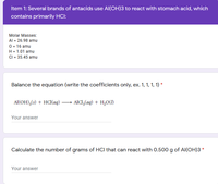 Item 1: Several brands of antacids use Al(OH)3 to react with stomach acid, which
contains primarily HCI:
Molar Masses:
Al = 26.98 amu
0 = 16 amu
H = 1.01 amu
CI = 35.45 amu
Balance the equation (write the coefficients only, ex. 1, 1, 1, 1) *
Al(OH),(s) + HCl(aq) – Ald,(aq) + H,O(()
Your answer
Calculate the number of grams of HCI that can react with 0.500 g of Al(OH)3 *
Your answer
