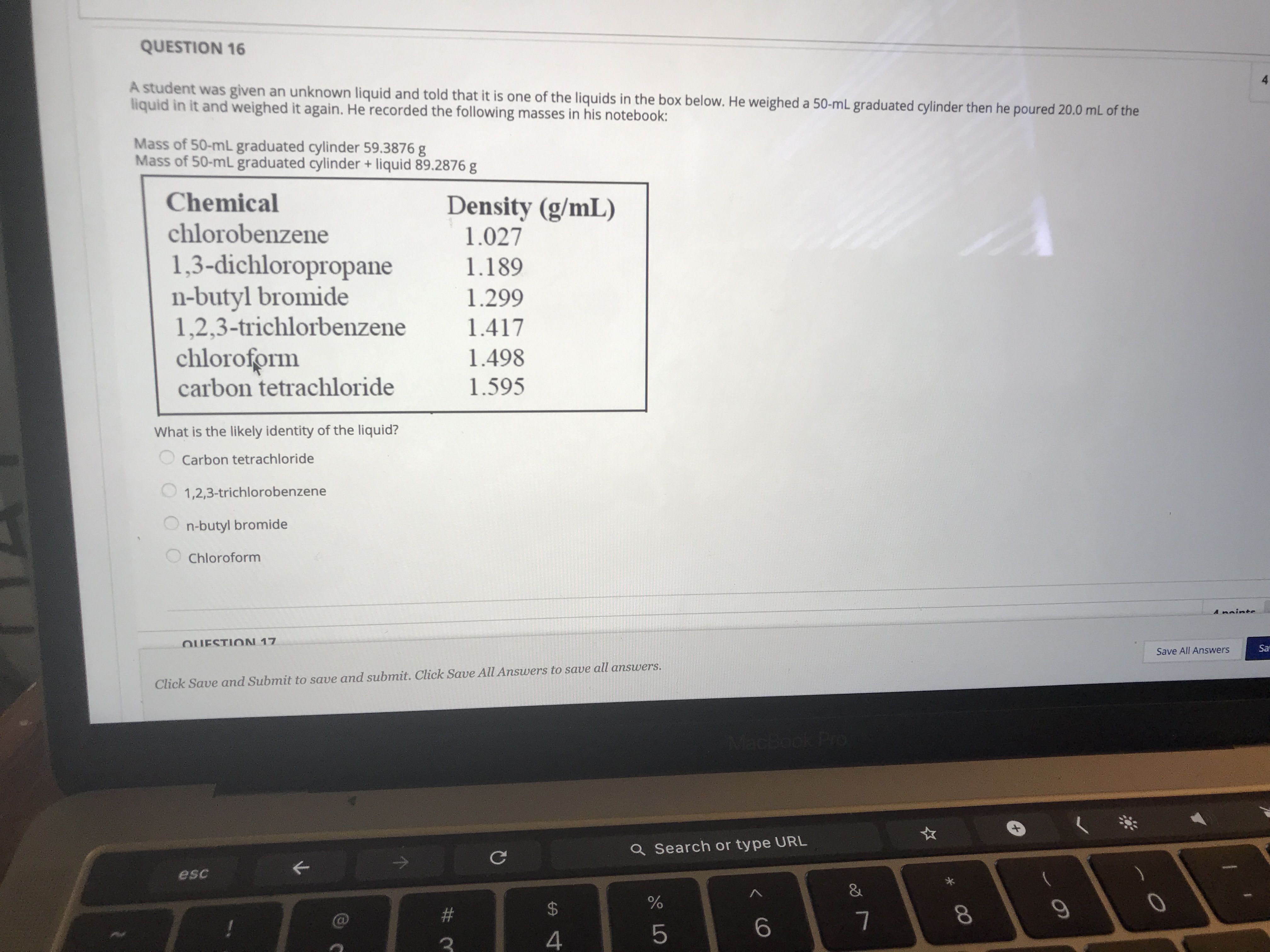 A student was given an unknown liquid and told that it is one of the liquids in the box below. He weighed a 50-mL graduated cylinder then he poured 20.0 mL of the
liquid in it and weighed it again. He recorded the following masses in his notebook:
Mass of 50-mL graduated cylinder 59.3876 g
Mass of 50-ml graduated cylinder + liquid 89.2876 g
Chemical
Density (g/mL)
1.027
chlorobenzene
1,3-dichloropropane
n-butyl bromide
1,2,3-trichlorbenzene
chloroform
carbon tetrachloride
1.189
1.299
1.417
1.498
1.595
What is the likely identity of the liquid?
Carbon tetrachloride
1,2,3-trichlorobenzene
n-butyl bromide
Chloroform
