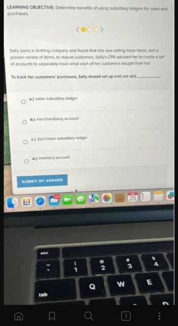 LEARNING OBJECTIVE: Determine benefits of using subsidiary ledgers for sales and
purchases.
Sally owns a clothing company and found that she was selling more items, and a
greater variety of items, to repeat customers. Sally's CPA advised her to create a set
of accounts to separately track what each of her customers bought from her.
To track her customers' purchases, Sally should set up and use a(n).
(4
a.) sales subsidiary ledger
b.) merchandising account
c.) purchases subsidiary ledger
d.) inventory account
<●00>
SUBMIT MY ANSWER
esc
tab
口
Q
@2
2
W
25
#
3
1
E
4
:
M
C