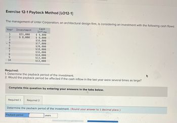 Exercise 12-1 Payback Method [LO12-1]
The management of Unter Corporation; an architectural design firm, is considering an investment with the following cash flows:
Cash
Year Investment
Inflow
1
$51,000
$4,000
2
$ 8,000
$ 8,000
3
$16,000
4
$17,000
5
$20,000
$18,000
7
$16,000
8
$14,000
9
$13,000
10
$13,000
Required:
1. Determine the payback period of the investment.
2. Would the payback period be affected if the cash inflow in the last year were several times as large?
Complete this question by entering your answers in the tabs below.
Required 1
Required 2
Determine the payback period of the investment. (Round your answer to 1 decimal place.)
Payback period
years