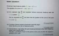 Soalan /Question 4
Persamaan bagi lengkung adalah x? – 4xy – 2y² = 1.
The equation of a curve is x? – 4xy– 2y2 = 1.
dy
(a) Cari ungkapan bagi
dan tunjukkan bahawa kecerunan lengkung pada titik
dx
5
(-1,2) adalah
2
dy
Find an expression for
and show that the gradient of the curve at the point
dx
(-1,2) is -
21
(b) Tunjukkan bahawa lengkung berkenaan tiada titik pegun.
Show that the curve has no stationary points.
(c) Cari koordinat-x bagi setiap titik pada lengkung berkenaan yang mana tangennya
adalah selari kepada paksi-y.
Find the x-coordinate of each of the points on the curve at which the tangent is
parallel to the y-axis.
