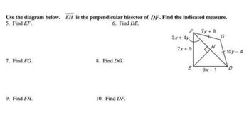 Use the diagram below. EH is the perpendicular bisector of DF. Find the indicated measure.
5. Find EF.
6. Find DE.
7. Find FG.
9. Find FH.
8. Find DG.
10. Find DF.
3x+4y
7x+9
E
7y + 8
H
9x-1
G
10y-4
D