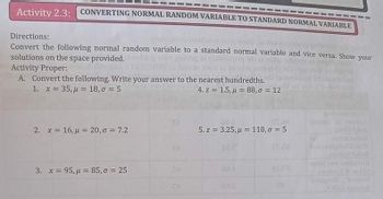 Activity 2.3: CONVERTING NORMAL RANDOM VARIABLE TO STANDARD NORMAL VARIABLE
Directions:
Hurle Mots
Convert the following normal random variable to a standard normal variable and vice versa. Show your
solutions on the space provided.
Activity Proper:
A. Convert the following. Write your answer to the nearest hundredths.
1. x = 35, μ = 18,0 = 5
4. z 1.5, 88,0 = 12
2. x = 16, μ = 20,σ = 7.2
3. x = 95, μ = 85,0 = 25
BA
ST 08
JAS
5. z = 3.25,μ = 110,σ = 5
HO P
01PB
28
probate
Ju
hot and
bandy W