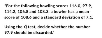 "For the following bowling scores 116.0, 97.9,
114.2, 106.8 and 108.3, a bowler has a mean
score of 108.6 and a standard deviation of 7.1.
Using the Q test, decide whether the number
97.9 should be discarded."