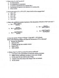 1. Which of the ff. is NOT true for K?
a. It is dimensionless.
b. It is independent on temperature.
c. A reaction is spontaneous if K is greater than 1.
d. Concentration of species in the expression is in molarity (M).
e. All are correct
2. If Ka for the acid is 2.51 x 10$ at 25°C, what is the Kb of the conjugate base?
a. 3.98 x 100
b. 3.98 x 10-10
c. 2.51 x 10
d. 2.51 x 10-19
е. 1.63 х 10-s
3. What is the equilibrium-constant expression of the dissociation of H3ASO4 to H3O* and AsO,- ?
[H30*) [As043-]
[H3ASO4)
а.
Ka =
(H3ASO,)
[H30*]³ [AsO43=]
d. Ka =
(H3ASO,]
(H30*] [AsO43-}
b. Ка3
[H30*)³ [AsO4³¬]
[H3ASO,][H20]
Ka =
(H30*)° [As043-]
[H3ASO4)
е.
с.
Ka =
4. Given the reaction: PCls(g) = PCI3(g) + Cl2(g) (AH° = +87.8 kJ/mol).
Which of the following changes will cause the concentration of Cl2 to decrease?
a. Increase the temperature.
b. Add more PCI5
c. Compress the gas into a smaller volume.
d.
Remove PCI3.
Add a catalyst.
е.
5. Which of the ff. is NOT true about the activity coefficient?
a. It increases as the concentration of electrolyte solution decreases.
b. Higher activity coefficients correlate to lower ionic strength.
c. It is the same for ions
d. It departs away from unity as the charge of the ion increases.
e. All are correct
the same char
