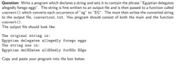 Question: Write a program which declares a string and sets it to contain the phrase " Egyptian delegates
allegedly forego eggs". The string is first written to an output file and is then passed to a function called
convert () which converts each occurrence of "eg" to "EG". The main then writes the converted string
to the output file, convertout.txt. You program should consist of both the main and the function
convert ().
The output file should look like:
The original string is:
Egyptian delegates allegedly forego eggs
The string now is:
Egyptian delEGates allEGedly forEGo EGgs
Copy and paste your program into the box below.
