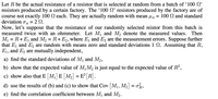 Let R be the actual resistance of a resistor that is selected at random from a batch of '100 N'
resistors produced by a certain factory. The 100 N' resistors produced by the factory are of
course not exactly 100 N each. They are actually random with mean uR = 100 N and standard
deviation oR
Now, let's suppose that the resistance of our randomly selected reistor from this batch is
measured twice with an ohmmeter. Let M and M, denote the measured values. Then
= R+E, and M, = R+ E2, where E, and E, are the measurement errors. Suppose further
= 2 N.
M
that E, and E, are random with means zero and standard deviations 1 N. Assuming that R,
E1, and E2 are mutually independent,
6.
a) find the standard deviations of M and M2,
b) show that the expected value of M1 M, is just equal to the expected value of R2,
c) show also that E [M¡] E [M2] = E² [R].
d) use the results of (b) and (c) to show that Cov M1, M2 = on,
e) find the correlation coefficient between Mj and M2.
