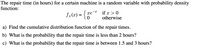 The repair time (in hours) for a certain machine is a random variable with probability density
function:
fx(x) = {0
if x > 0
otherwise
xe
a) Find the cumulative distribution function of the repair times.
b) What is the probability that the repair time is less than 2 hours?
c) What is the probability that the repair time is between 1.5 and 3 hours?
