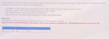 On December 31, 2023, Berclair Incorporated had 420 million shares of common stock and 7 million shares of 9%, $100 par value
cumulative preferred stock issued and outstanding.
On March 1, 2024, Berclair purchased 36 million shares of its common stock as treasury stock.
• Berclair issued a 5% common stock dividend on July 1, 2024.
Six million treasury shares were sold on October 1.
.Net income for the year ended December 31, 2024, was $700 million.
Required:
Compute Berclair's earnings per share for the year ended December 31, 2024.
Note: Do not round intermediate calculations. Enter your answers in millions (i.e., 10,000,000 should be entered as 10).
Numerator 4. Denominator
Earnings per Share
=