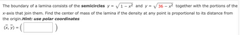 The boundary of a lamina consists of the semicircles y = √√√1-x² and y = √√36 - - x² together with the portions of the
x-axis that join them. Find the center of mass of the lamina if the density at any point is proportional to its distance from
the origin. Hint: use polar coordinates
(x, y) =