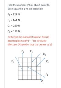 Find the moment (N-m) about point O.
Each square is 1 m. on each side.
F1 = 129 N
F2 = 161 N
C1 = 220 N
C2 = 122 N
*only type the numerical value in two (2)
decimal places only (" - " for clockwise
direction. Otherwise, type the answer as is)
C,
C2
F2
C2
F1
