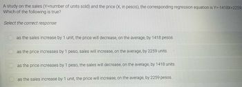 A study on the sales (Y=number of units sold) and the price (X, in pesos), the corresponding regression equation is Y=-1418X+2259.
Which of the following is true?
Select the correct response:
as the sales increase by 1 unit, the price will decrease, on the average, by 1418 pesos.
as the price increases by 1 peso, sales will increase, on the average, by 2259 units.
as the price increases by 1 peso, the sales will decrease, on the average, by 1418 units.
as the sales increase by 1 unit, the price will increase, on the average, by 2259 pesos.