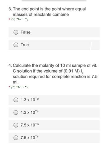 3. The end point is the point where equal
masses of reactants combine
*/^~²)
False
True
4. Calculate the molarity of 10 ml sample of vit.
C solution if the volume of (0.01 M) I₂
solution required for complete reaction is 7.5
ml.
* (1 Drint)
1.3 x 10 ²
1.3 x 10
7.5 x 10 3
7.5 x 10 6