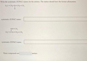 Write the systematic (IUPAC) names for the amines. The names should have the format alkanamine.
H₂C-CH-N-CH-CH₂
H
systematic (IUPAC) name:
NH–CH,
H₂C-CH-CH₂-CH,
systematic (IUPAC) name:
These compounds are
amines.