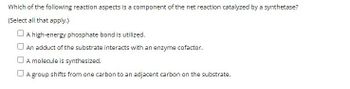 Which of the following reaction aspects is a component of the net reaction catalyzed by a synthetase?
(Select all that apply.)
A high-energy phosphate bond is utilized.
An adduct of the substrate interacts with an enzyme cofactor.
A molecule is synthesized.
A group shifts from one carbon to an adjacent carbon on the substrate.