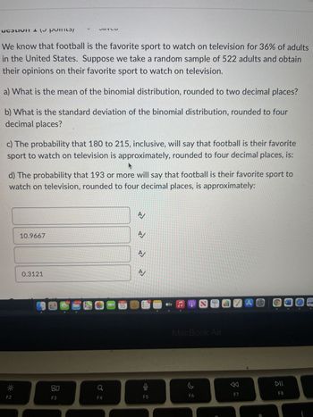 Certainly! Here is a transcription and explanation of the given content suitable for an educational website:

---

**We know that football is the favorite sport to watch on television for 36% of adults in the United States. Suppose we take a random sample of 522 adults and obtain their opinions on their favorite sport to watch on television.**

**Questions:**

**a) What is the mean of the binomial distribution, rounded to two decimal places?**

**b) What is the standard deviation of the binomial distribution, rounded to four decimal places?**

**c) The probability that 180 to 215, inclusive, will say that football is their favorite sport to watch on television is approximately, rounded to four decimal places, is:**

**d) The probability that 193 or more will say that football is their favorite sport to watch on television, rounded to four decimal places, is approximately:**

**Options:**

1. 10.9667
2. 0.3121

---

The questions explore the application of a binomial distribution to understand the probability and distribution characteristics of football being the favorite sport among sampled adults. The questions break down into calculating the mean, standard deviation, and specific probability ranges within the sample, emphasizing statistical concepts in probability theory.