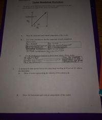 Vector Resolution
Vector Resolution Worksheet
The given vector represents a hot air balloon that experiences a 0.25 m/s?
acceleration at an angle of 60° above the horizontal.
0.25m/sec^2
Ry
60
Rx
А.
Draw the horizontal and vertical components of the vector.
Use vector resolution to find the magnitude of each component.
(Show work)
Rx =Rsine
B.
Ry RCOSO
HOrizontal Comiponent: Rx'- 0.216 m|S2
vertical component: Ry= o.125m/sa
Use the Pythagorean theorem to check these values. (Show work)
R=Rx²+ Ry2
R=K0.216m/s2j2+Co.125m/s2)2 aCCetafion s mat
С.
Thus, the resultant
Ched with, fhe given
R=0,25mis2
A motorcycle stunt person leaves the jump ramp traveling at 35 m/s at 22° above
the horizontal.
2.
А.
Draw a vector representing the velocity of the motorcycle.
В.
Draw the horizontal and vertical components of the vector.
