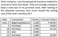 Silver Lining Inc. uses the perpetual inventory method to
account its silver purchases. They use average costing to
keep a close eye on its purchase costs. After looking at
the attached summary, how much should the ending
cost of the silver inventory be?
Grams Cost per Gram
P 40.50
Date
Transaction
June. 1 Beginning Balance
5 Purchase
10 Purchase
1,200
2,400
2,700
40.80
41.20
16 Sale
6,000
24 Purchase
2,000
41.00
