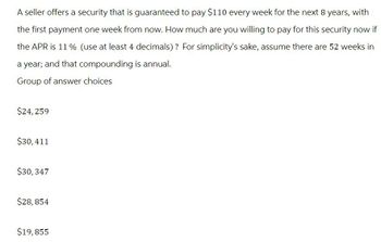 A seller offers a security that is guaranteed to pay $110 every week for the next 8 years, with
the first payment one week from now. How much are you willing to pay for this security now if
the APR is 11% (use at least 4 decimals)? For simplicity's sake, assume there are 52 weeks in
a year; and that compounding is annual.
Group of answer choices
$24,259
$30,411
$30,347
$28,854
$19,855