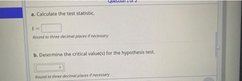 a. Calculate the test statistic.
Question
t=
Round to three decimal places if necessary
b. Determine the critical value(s) for the hypothesis test.
Round to three decimal places if necessary