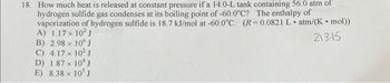 18. How much heat is released at constant pressure if a 14.0-L tank containing 56.0 atm of
hydrogen sulfide gas condenses at its boiling point of -60.0°C? The enthalpy of
vaporization of hydrogen sulfide is 18.7 kJ/mol at -60.0°C. (R=0.0821 L atm/(K. mol))
A) 1.17 x 10² J
.
213-15
B) 2.98 x 10 J
C) 4.17 x 10² J
D) 1.87 x 10¹ J
E) 8.38 x 10³ J