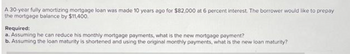 A 30-year fully amortizing mortgage loan was made 10 years ago for $82,000 at 6 percent interest. The borrower would like to prepay
the mortgage balance by $11,400.
Required:
a. Assuming he can reduce his monthly mortgage payments, what is the new mortgage payment?
b. Assuming the loan maturity is shortened and using the original monthly payments, what is the new loan maturity?